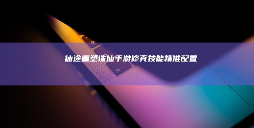 仙途重塑：诛仙手游修真技能精准配置